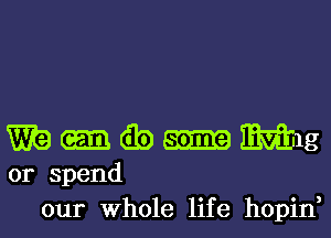 m-wmmg

or spend
our Whole life hopin,