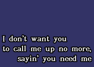 I don,t want you
to call me up no more,
sayin, you need me