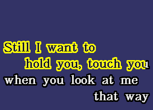 m E W in
When you look at me
that way