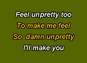 Fee! unpretty too
To make me feel

So damn unpretty

I'll make you