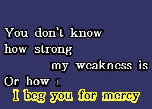 You don,t kIIOW
howr strong
my weakness is
Or howr L
E m