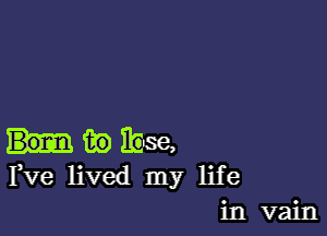 fie 110388,
Fve lived my life
in vain