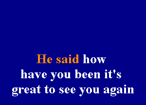 He said how
have you been it's
great to see you again