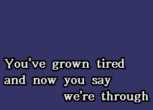 You ve grown tired
and now you say
weH-e through