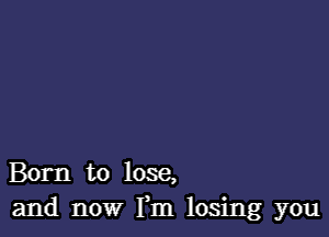 Born to lose,
and now Fm losing you