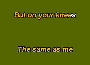 But on your knees

The same as me