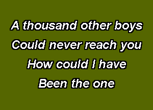 A thousand other boys

Coufd never reach you
How could I have
Been the one