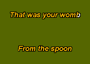 That was your womb

From the spoon