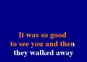 It was so good
to see you and then
they walked away