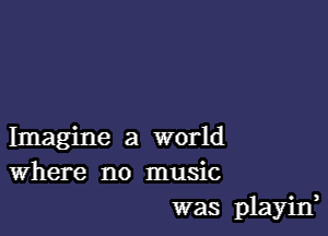 Imagine a world
Where no music
was playid