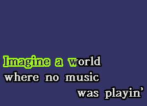 a World

Where no music
was playid