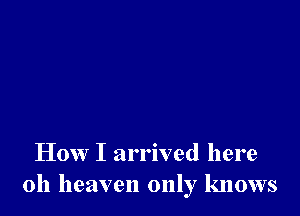 How I arrived here
011 heaven only knows