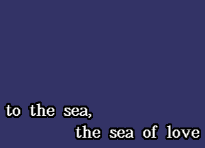 to the sea,
the sea of love