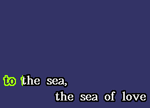 fie the sea,
the sea of love