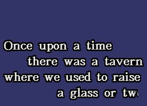 Once upon a time
there was a tavern
Where we used to raise
a glass or tw-