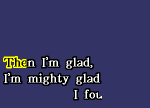 Wen Fm glad,
Fm mighty glad
I f01.