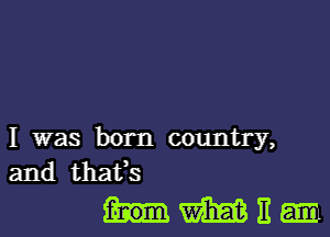 I was born country,
and thafs

Hmn