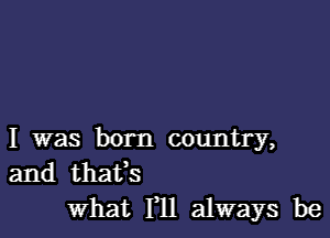 I was born country,
and thafs

What Yll always be