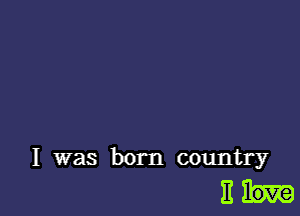 I was born country

Eh