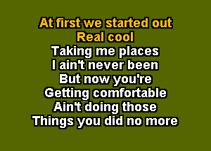 At first we stated out
Real cool
Taking me places
I ainT never been
But now you're
Getting comfortable
Ain? doing those

Things you did no more I