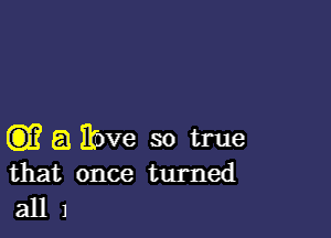 CD)? 8 Eove so true
that once turned

all 1