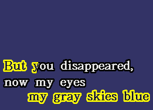 you disappeared,
nowr my eyes

9157th