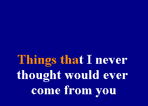 Things that I never
thought would ever
come from you