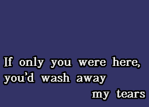 If only you were here,
youH wash away
my tears