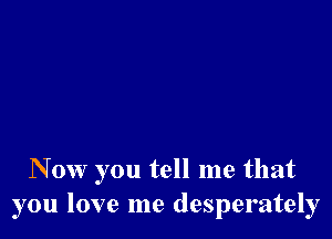 N 0w you tell me that
you love me desperately