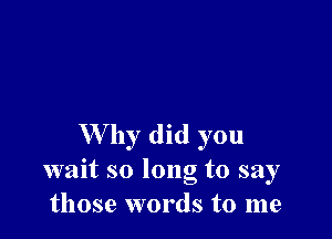 W by did you
wait so long to say
those words to me