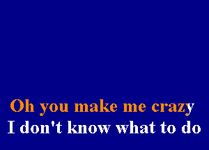 Oh you make me crazy
I don't know What to do