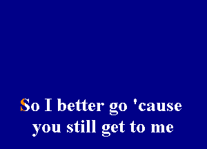 So I better go 'cause
you still get to me