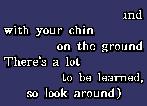 1nd

With your chin
on the ground

Therds a lot
to be learned,

so look around)