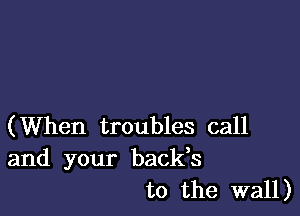 (When troubles call
and your backs

to the wall)