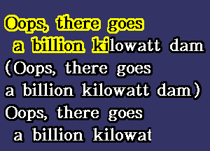 Elm
5.1 mm Elowatt dam

(Oops, there goes

a billion kilowatt dam)
Oops, there goes
a billion kilowat