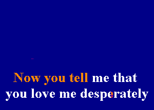 N 0w you tell me that
you love me desperately