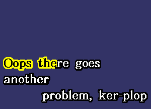 me goes
another
problem, ker-plop