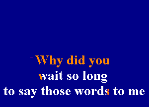 W by did you
wait so long
to say those words to me