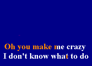 Oh you make me crazy
I don't know What to do