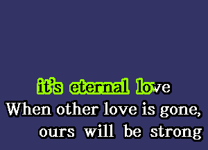 Einibxve

When other love is gone,
ours Will be strong