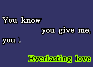 You know
you give me,
you .

mam