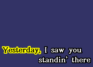 Yesterday, I saw you

standif there