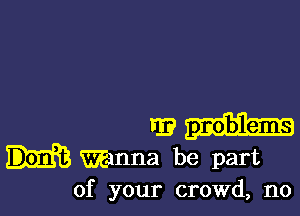 r9
Wanna be part
of your crowd, no