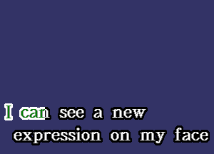 11 (gm see a neW
expression on my face