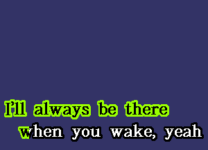 mmmm

When you wake, yeahl