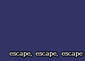 escape, escape, escape