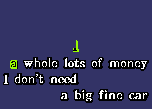 .1

a Whole lots of money
I don,t need
a big fine car