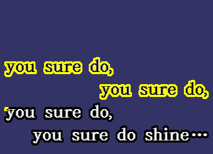 fyou sure do,
you sure do shine-