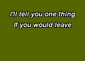 m teH you one thing
If you would leave