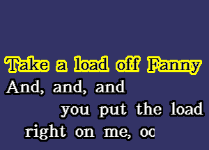 m a m
And, and, and
you put the load
right on me, 00